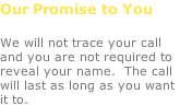 Our Promise to You  We will not trace your call and you are not required to reveal your name.  The call will last as long as you want it to.